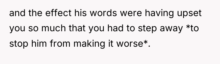 and the effect his words were having upset you so...