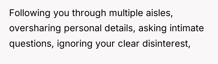 Following you through multiple aisles, oversharing personal details, asking intimate...