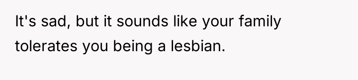 It's sad, but it sounds like your family tolerates you...