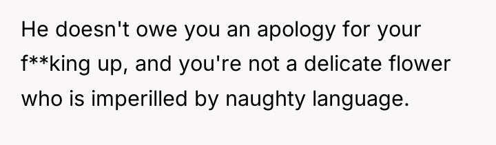 He doesn't owe you an apology for your f**king up,...