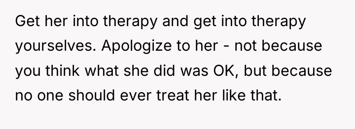 Get her into therapy and get into therapy yourselves. Apologize...