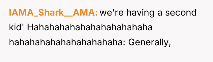 IAMA_Shark__AMA we're having a second kid' Hahahahahahahahahahahaha hahahahahahahahahahaha: Generally,