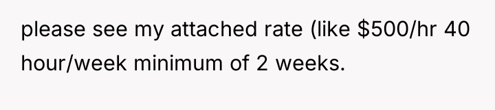 please see my attached rate (like $500/hr 40 hour/week minimum...