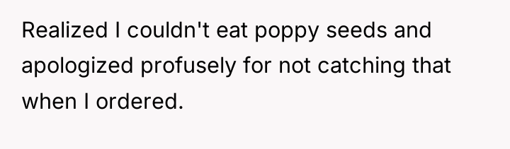 Realized I couldn't eat poppy seeds and apologized profusely for...