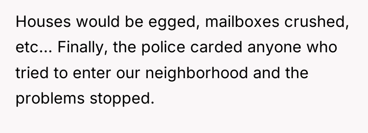Houses would be egged, mailboxes crushed, etc... Finally, the police...