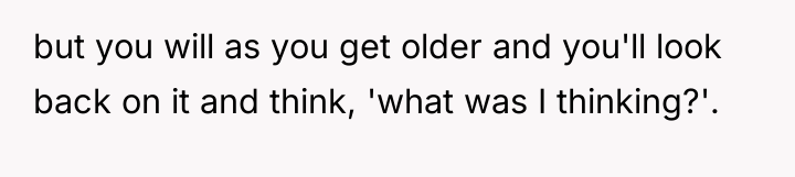 but you will as you get older and you'll look...