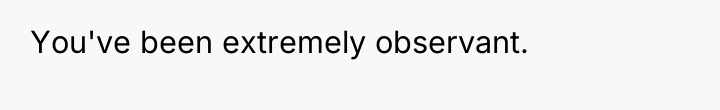You've been extremely observant.