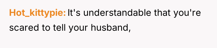 Hot_kittypie It's understandable that you're scared to tell your husband,