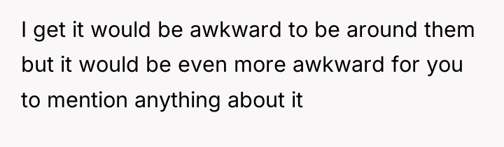 I get it would be awkward to be around them...