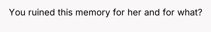 You ruined this memory for her and for what?