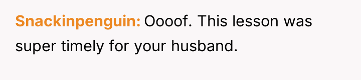 Snackinpenguin Oooof. This lesson was super timely for your husband.