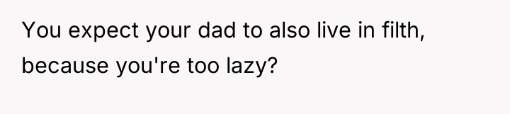You expect your dad to also live in filth, because...