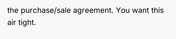 the purchase/sale agreement. You want this air tight.