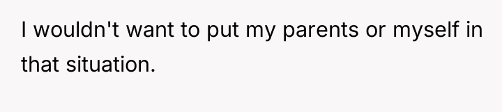 I wouldn't want to put my parents or myself in...