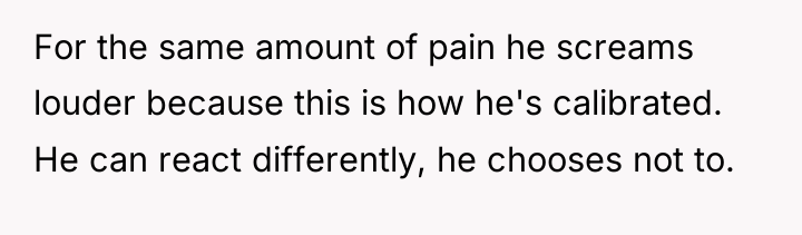 For the same amount of pain he screams louder because...