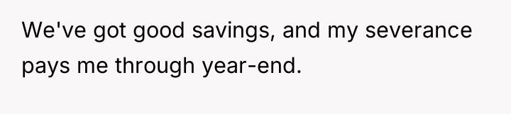 We've got good savings, and my severance pays me through...