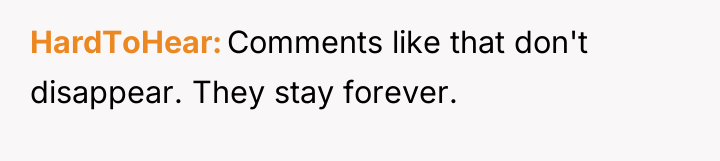 HardToHear Comments like that don't disappear. They stay forever.