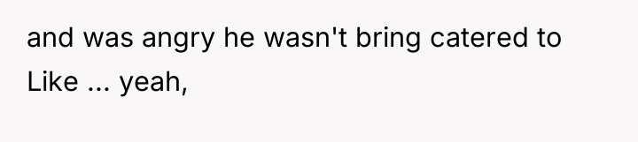 and was angry he wasn't bring catered to Like ......