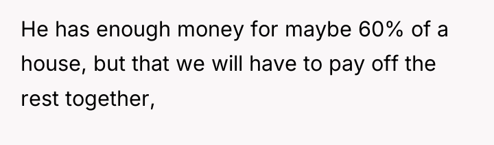 He has enough money for maybe 60% of a house,...
