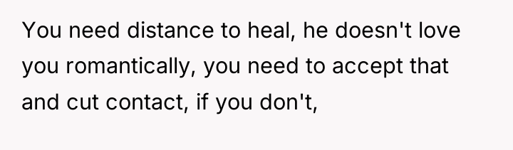 You need distance to heal, he doesn't love you romantically,...