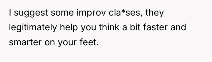 I suggest some improv cla*ses, they legitimately help you think...