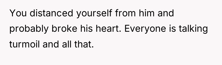 You distanced yourself from him and probably broke his heart....