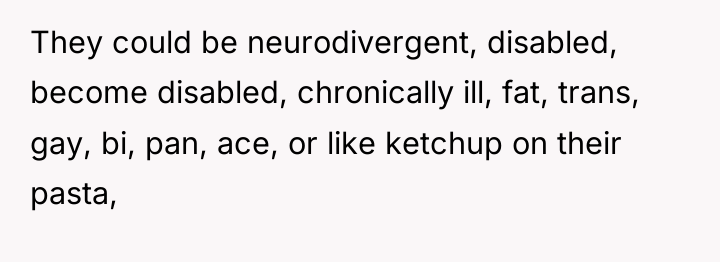 They could be neurodivergent, disabled, become disabled, chronically ill, fat,...