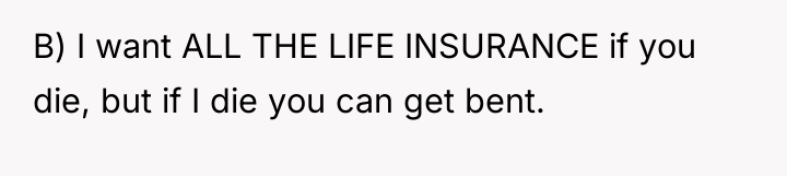 B) I want ALL THE LIFE INSURANCE if you die,...