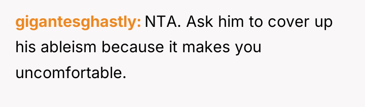 gigantesghastly NTA. Ask him to cover up his ableism because...