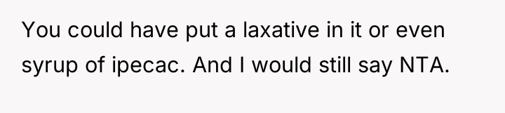 You could have put a laxative in it or even...
