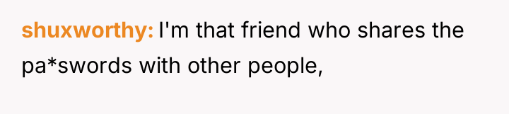 shuxworthy I'm that friend who shares the pa*swords with other...