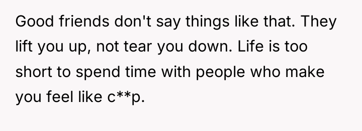 Good friends don't say things like that. They lift you...