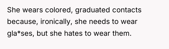 She wears colored, graduated contacts because, ironically, she needs to...