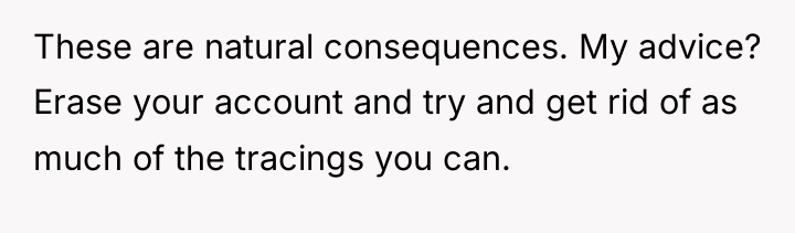 These are natural consequences. My advice? Erase your account and...