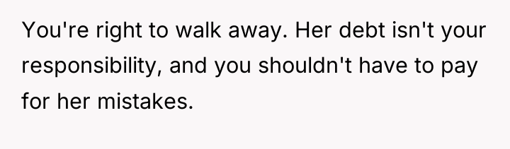 You're right to walk away. Her debt isn't your responsibility,...