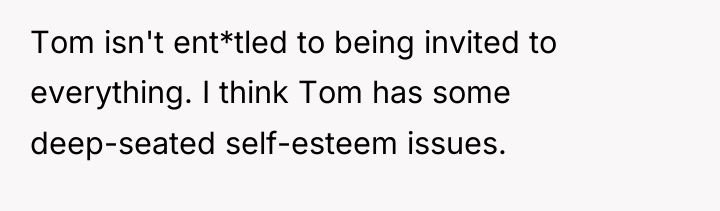 Tom isn't ent*tled to being invited to everything. I think...