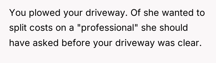 You plowed your driveway. Of she wanted to split costs...