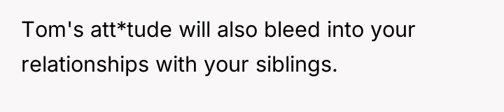 Tom's att*tude will also bleed into your relationships with your...
