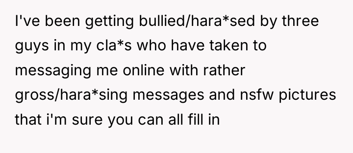 I've been getting bullied/hara*sed by three guys in my cla*s...