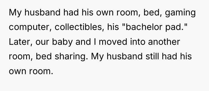 My husband had his own room, bed, gaming computer, collectibles,...
