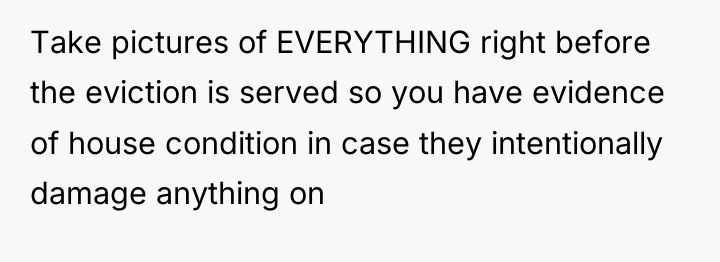 Take pictures of EVERYTHING right before the eviction is served...