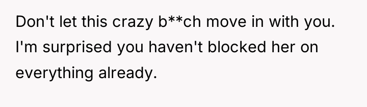 Don't let this crazy b**ch move in with you. I'm...