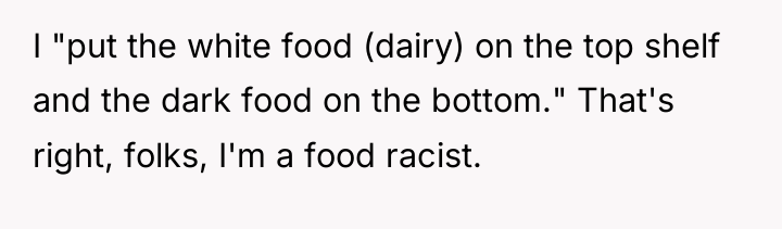I "put the white food (dairy) on the top shelf...