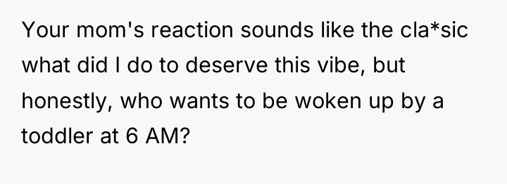 Your mom's reaction sounds like the cla*sic what did I...