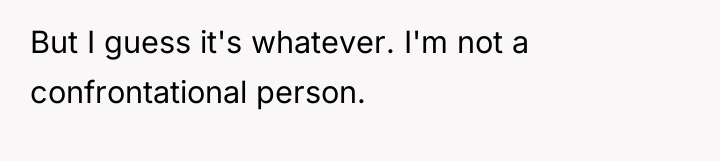 But I guess it's whatever. I'm not a confrontational person.