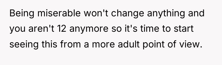 Being miserable won't change anything and you aren't 12 anymore...