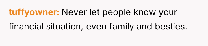 tuffyowner Never let people know your financial situation, even family...