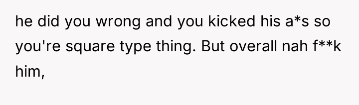 he did you wrong and you kicked his a*s so...