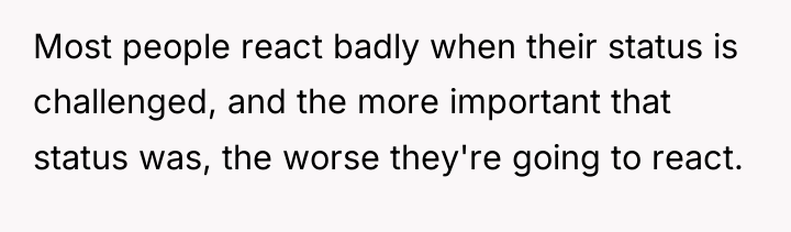 Most people react badly when their status is challenged, and...