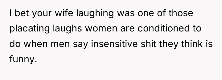 I bet your wife laughing was one of those placating...